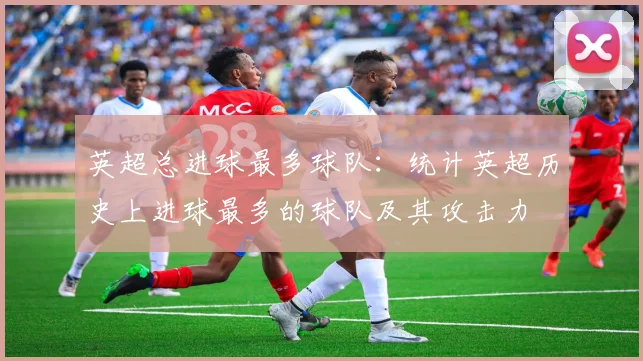 英超总进球最多球队:统计英超历史上进球最多的球队及其攻击力