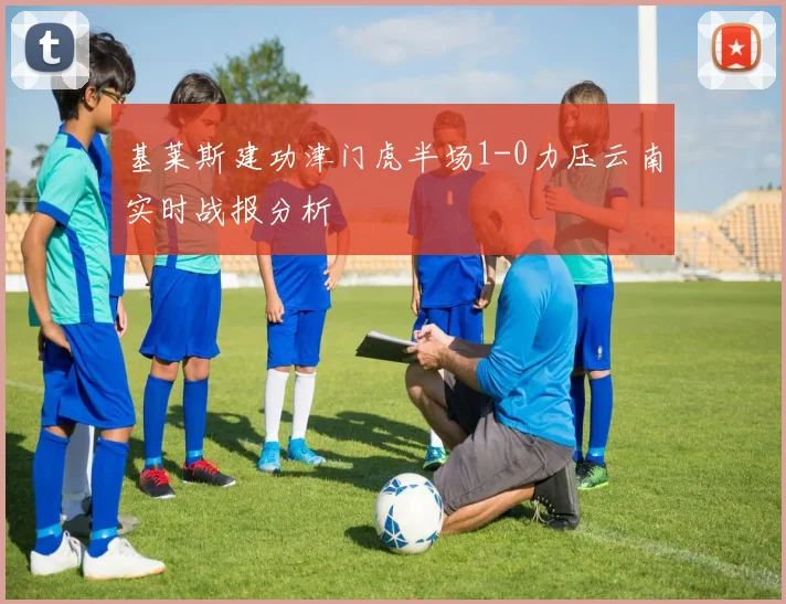 基莱斯建功津门虎半场1-0力压云南实时战报分析